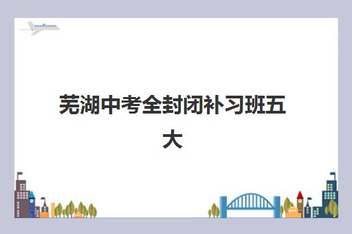芜湖中考全封闭补习班五大特色机构多维评估如何选择？2025年权威评估指南与择校建议