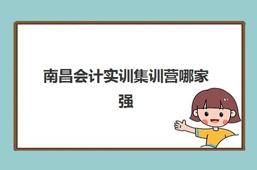 南昌会计实训集训营哪家强?2025年十大机构排名、课程特色与择校全攻略 南昌会计实训集训营哪家强?2025年十大机构排名、课程特色与择校全攻略