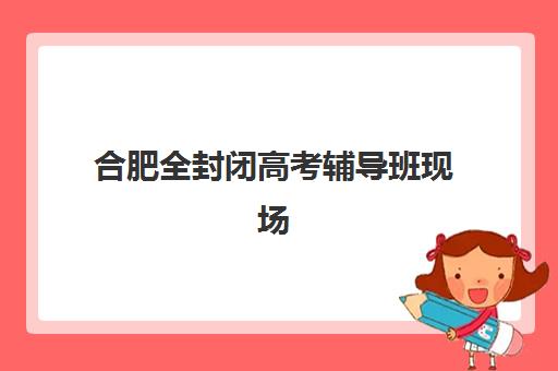 合肥全封闭高考辅导班现场确认时间2025如何安排？最新日程表与报名全攻略