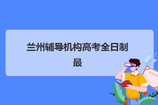 兰州辅导机构高考全日制最容易的大学是哪个？2025年最新排名榜单、择校标准与升学攻略全解析