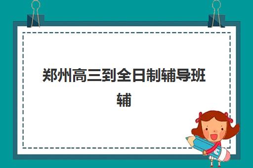 郑州高三到全日制辅导班辅导学校有哪些学校?2025年最新权威排名解析与科学择校全攻略 郑州高三到全日制辅导班辅导学校有哪些学校?2025年最新权威排名解析与科学择校全攻略