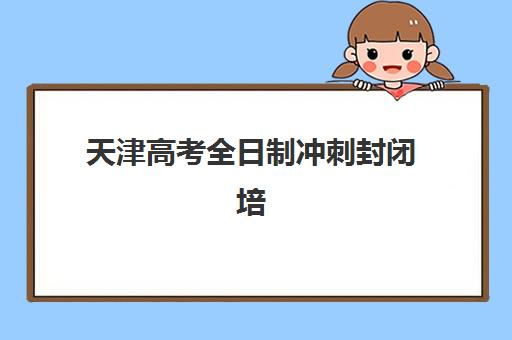 天津高考全日制冲刺封闭培训机构哪个好费用多少？2025年最新排名解析、择校指南与性价比分析全攻略