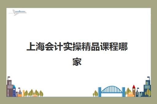 上海会计实操精品课程哪家好？2025年五大机构课程对比、选择指南与报名全攻略