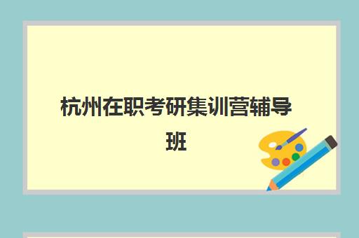 杭州在职考研集训营辅导班有哪些学校招生？2025年最新十大机构学费对比与择校全指南