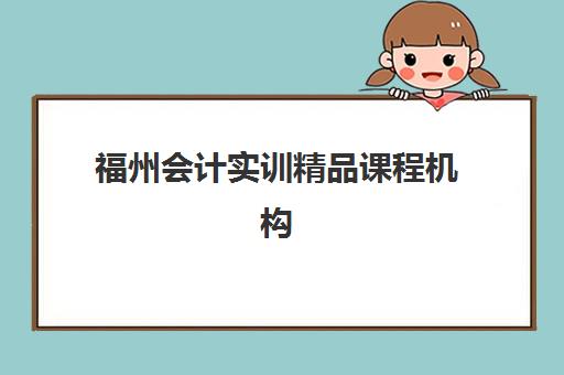 福州会计实训精品课程机构哪个比较好一点？2025年最新排名、课程特色与选择全攻略