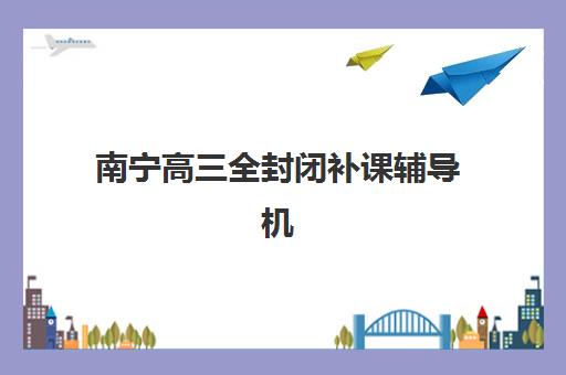 南宁高三全封闭补课辅导机构排名榜最新发布？2025年权威TOP5榜单、择校指南与成功案例解析