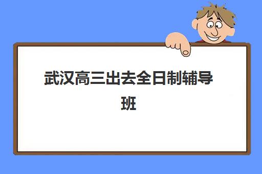 武汉高三出去全日制辅导班有哪些学校可以报？2025年十大优质机构详细评测与科学择校指南