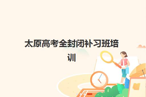 太原高考全封闭补习班培训班哪个好一点？2025年最新机构课程价格、师资与择班全指南