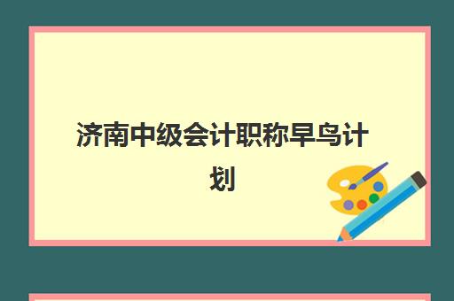 济南中级会计职称早鸟计划2025年考试时间表如何查询？最新时间安排、备考策略与报名指南全解析