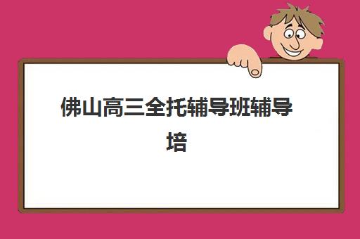 佛山高三全托辅导班辅导培训机构有哪些？2025年最新排名与择校指南全解析