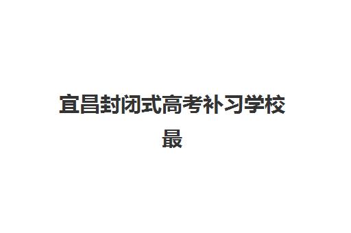 宜昌封闭式高考补习学校最容易的大学是哪个？2025年升学数据、目标定位与备考策略全解析