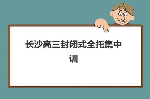 长沙高三封闭式全托集中训练营有哪些地方？2025年十大权威机构实力排名与择校全指南
