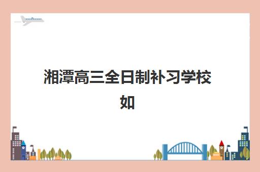 湘潭高三全日制补习学校如何选？2025年最新排名榜单与择校全攻略助你避坑