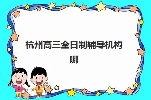 杭州高三全日制辅导机构哪家好？2025年最新实力排名榜单与择校全攻略解析