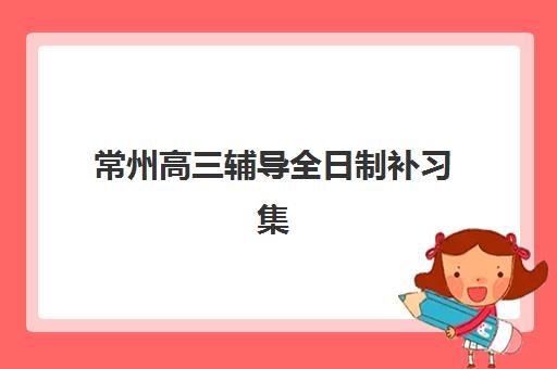 常州高三辅导全日制补习集训营排名一览表最新如何查询？2025年权威榜单与择校全指南