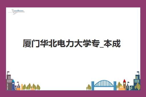 厦门华北电力大学专_本成人高考课程集中训练营在哪个学校？2025年最新校区地址、报名流程与择校指南全解析