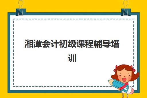 湘潭会计初级课程辅导培训机构有哪些？2023年最新机构名单与选择指南