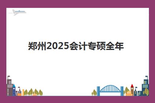 郑州2025会计专硕全年集训营辅导班哪个比较好一点？最新权威排名解析、各校特色对比与科学择校全指南