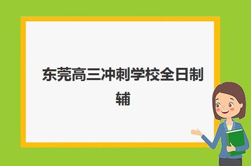 东莞高三冲刺学校全日制辅导机构有哪些学校好？2025年最新排名解析、择校标准与成功案例全指南
