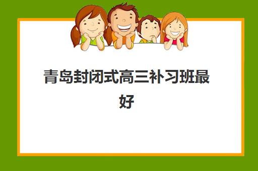 青岛封闭式高三补习班最好辅导学校排名如何查询？2025年最新榜单、各校特色与择校指南全解析