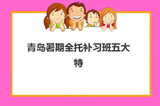 青岛暑期全托补习班五大特色机构如何多维评估？2025年权威榜单解析、各校特色对比与科学择校全指南
