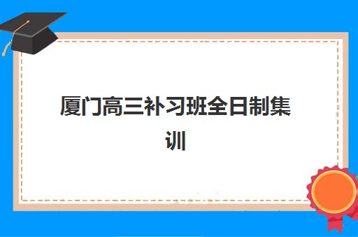 厦门高三补习班全日制集训如何选？2025年顶尖辅导机构对比与择校指南