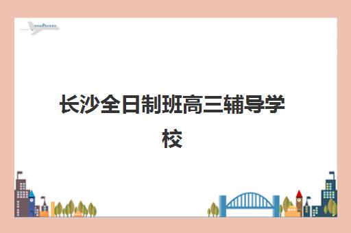 长沙全日制班高三辅导学校如何选择？2025年权威排名、费用对比与择校全攻略