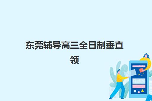 东莞辅导高三全日制垂直领域TOP10如何查询?2025年最新排名详情、择校标准与成功案例全解析 东莞辅导高三全日制垂直领域TOP10如何查询?2025年最新排名详情、择校标准与成功案例全解析