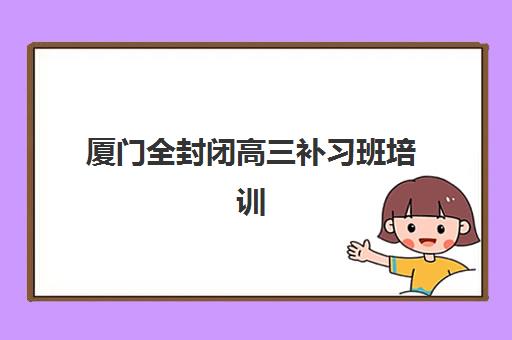 厦门全封闭高三补习班培训机构有哪些地方？2025年各区域校区分布、选择指南与实地考察全攻略