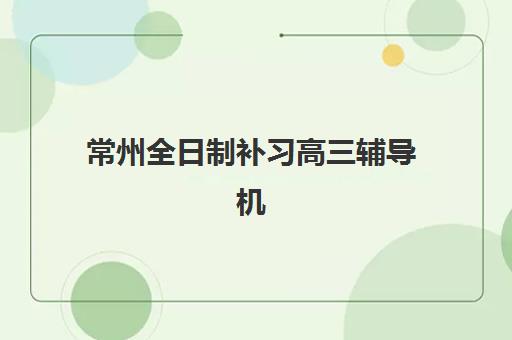 常州全日制补习高三辅导机构有哪些靠谱选择？2025年最新排名与择校指南