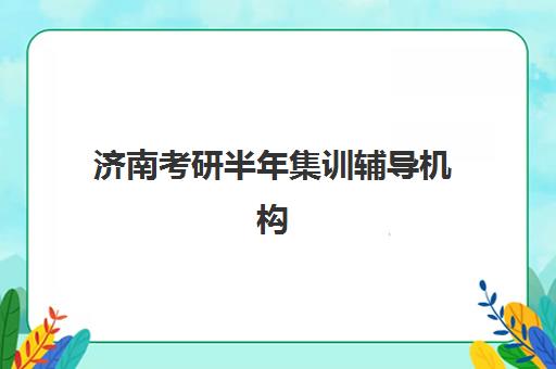 济南考研半年集训辅导机构培训机构哪个比较好一点？2025年实力排名全解析、择校指南与避坑攻略
