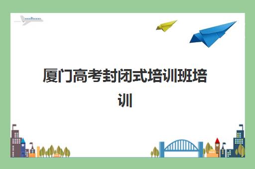 厦门高考封闭式培训班培训机构哪家口碑比较好？2025年最新权威TOP10榜单、各机构特色对比与科学择校全攻略