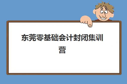 东莞零基础会计封闭集训营如何选？课程安排与全日制学习全攻略