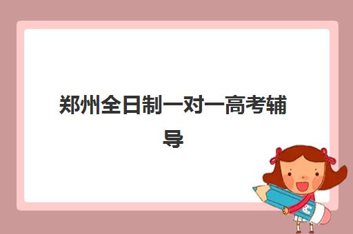 郑州全日制一对一高考辅导机构服务竞争力如何评估？2025年排名解析、课程对比与择校全攻略