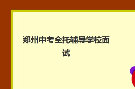 郑州中考全托辅导学校面试培训机构哪家好？2025年最新权威排名、面试技巧与择校全攻略