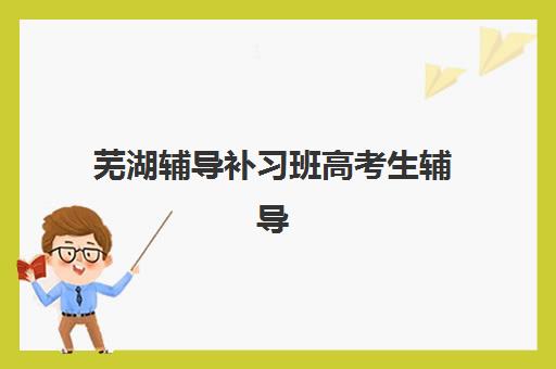 芜湖辅导补习班高考生辅导机构排名榜单如何科学查询？2025年最新权威排行榜、各校特色解析与成功择校全指南