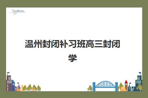 温州封闭补习班高三封闭学校有哪些学校？2025年最新权威排名详情、科学择校标准与报读全流程指南