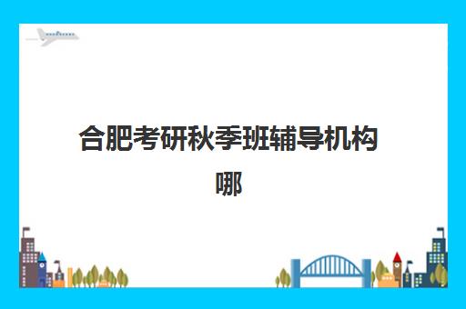 合肥考研秋季班辅导机构哪家好一点如何选择最科学？2025年最新排名解析、择校技巧与成功案例全攻略