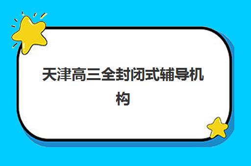 天津高三全封闭式辅导机构培训班哪个比较好？2025年最新排名解析、择校技巧与性价比全指南