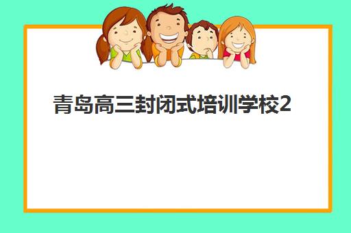 青岛高三封闭式培训学校2025年时间公布如何查询？最新招生时间表与科学择校全攻略指南