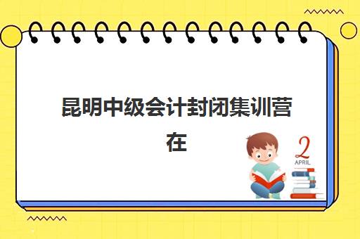昆明中级会计封闭集训营在哪报名？2025年早鸟班地址与课程特色全解析