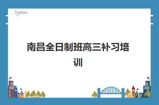 南昌全日制班高三补习培训机构哪个好一点？2025年最新权威排行榜揭晓、各校特色深度解析与科学择校全指南