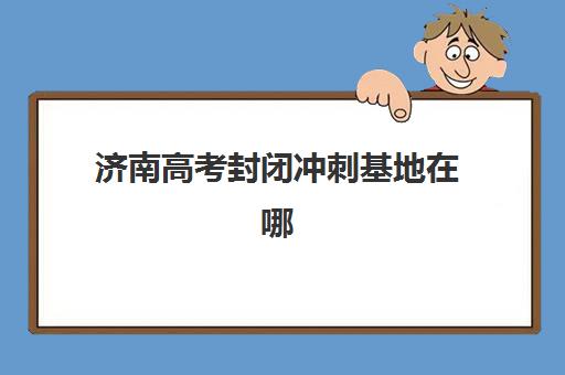 济南高考封闭冲刺基地在哪？2025年五大高口碑机构校区位置与特色解析