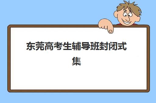 东莞高考生辅导班封闭式集训营有哪些地方可选？2025年最新排名、特色解析与择校全指南