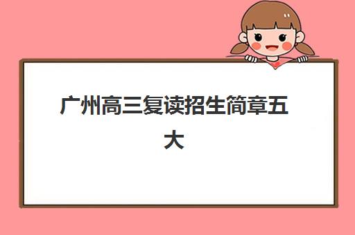 广州高三复读招生简章五大机构服务白皮书如何获取？最新招生政策解读、机构服务对比与择校指南全解析