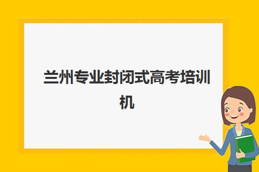 兰州专业封闭式高考培训机构集中训练营有哪些地方可以报名？最新地点分布图、选择标准与成功案例全解析