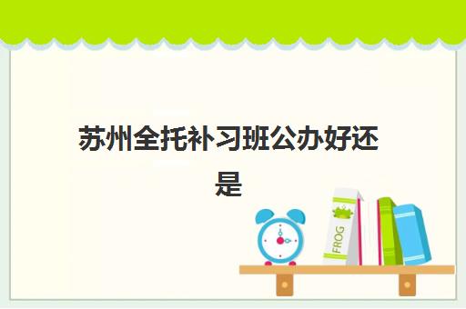苏州全托补习班公办好还是民办好？2025年最新服务对比、核心差异解读与科学择校指南