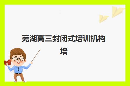 芜湖高三封闭式培训机构培训班哪个好一点？2025年最新权威排名解读、择校标准与备考全指南