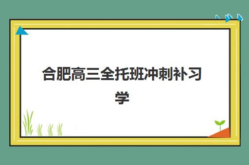 合肥高三全托班冲刺补习学校机构排行榜前十名如何选择？2025年最新权威榜单、各校特色解析与科学择校全指南
