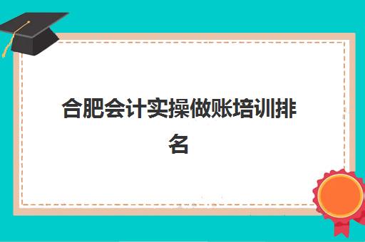 合肥会计实操做账培训排名第一的学校如何选择？2025年权威榜单解读、择校指南与成功案例全解析